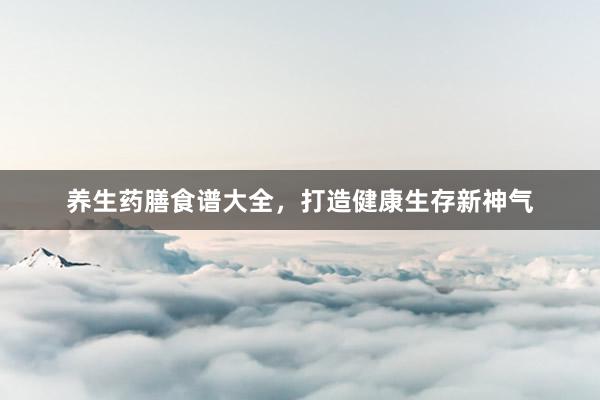 养生药膳食谱大全，打造健康生存新神气